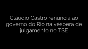 ​Cláudio Castro renuncia ao governo do Rio na véspera de julgamento no TSE 